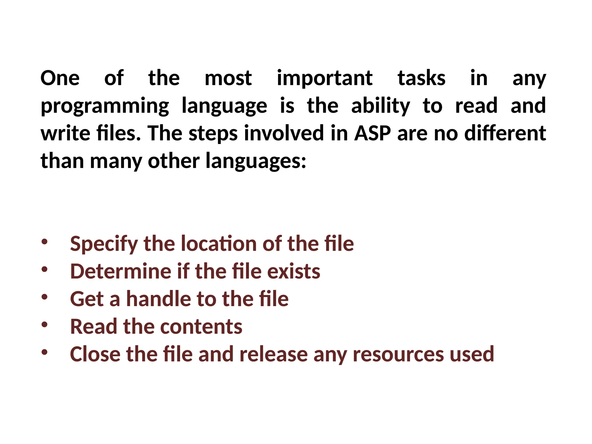 One of the most important tasks in any
programming language is the ability to read and
write files. The steps involved in ASP are no different
than many other languages:
• Specify the location of the file
• Determine if the file exists
• Get a handle to the file
• Read the contents
• Close the file and release any resources used
 