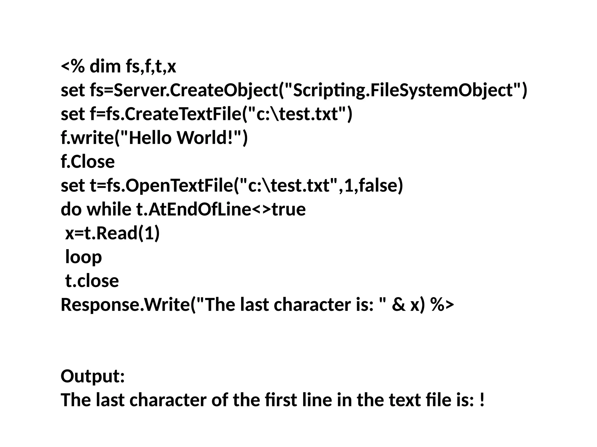 <% dim fs,f,t,x
set fs=Server.CreateObject("Scripting.FileSystemObject")
set f=fs.CreateTextFile("c:test.txt")
f.write("Hello World!")
f.Close
set t=fs.OpenTextFile("c:test.txt",1,false)
do while t.AtEndOfLine<>true
x=t.Read(1)
loop
t.close
Response.Write("The last character is: " & x) %>
Output:
The last character of the first line in the text file is: !
 