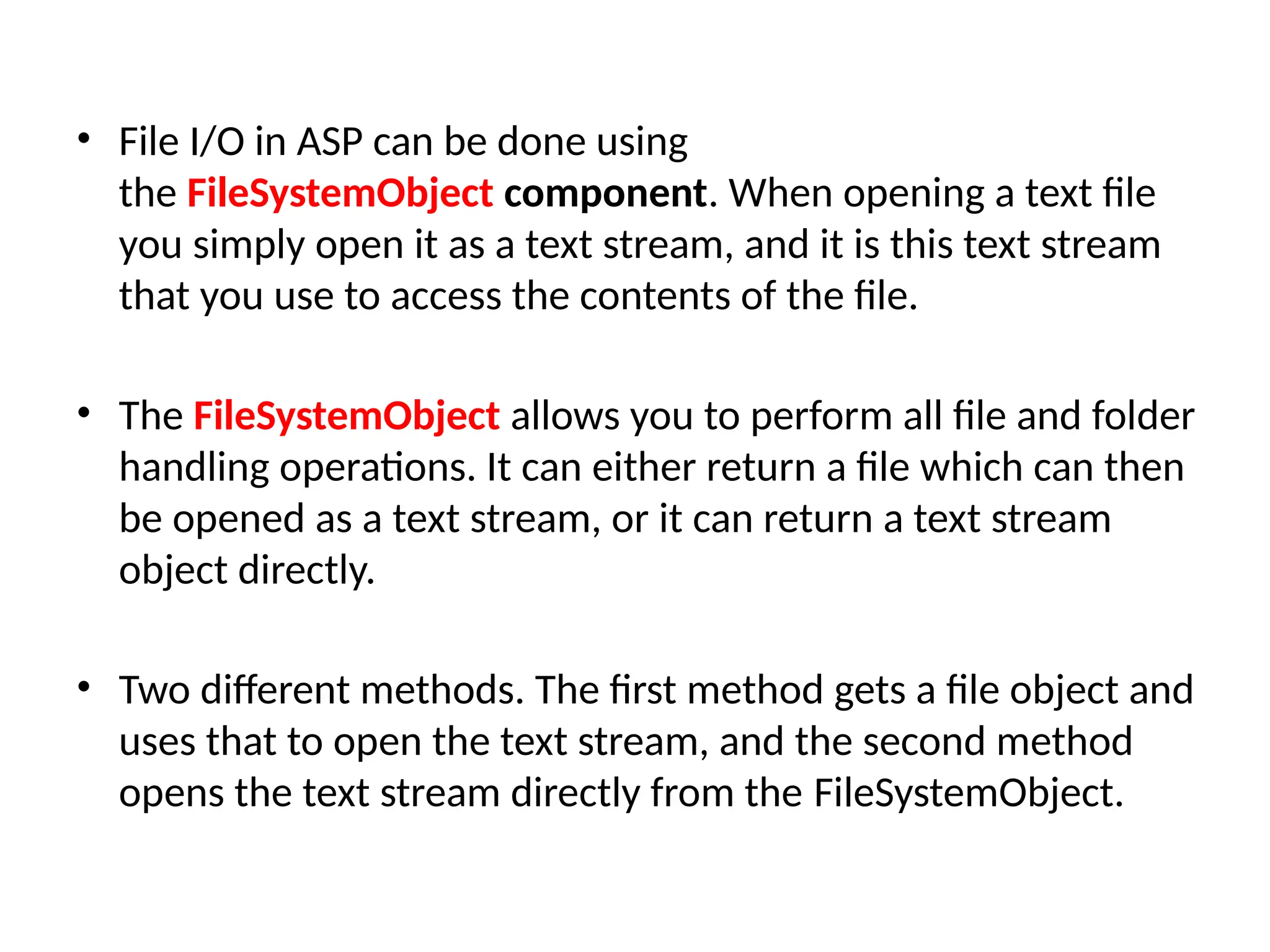 • File I/O in ASP can be done using
the FileSystemObject component. When opening a text file
you simply open it as a text stream, and it is this text stream
that you use to access the contents of the file.
• The FileSystemObject allows you to perform all file and folder
handling operations. It can either return a file which can then
be opened as a text stream, or it can return a text stream
object directly.
• Two different methods. The first method gets a file object and
uses that to open the text stream, and the second method
opens the text stream directly from the FileSystemObject.
 