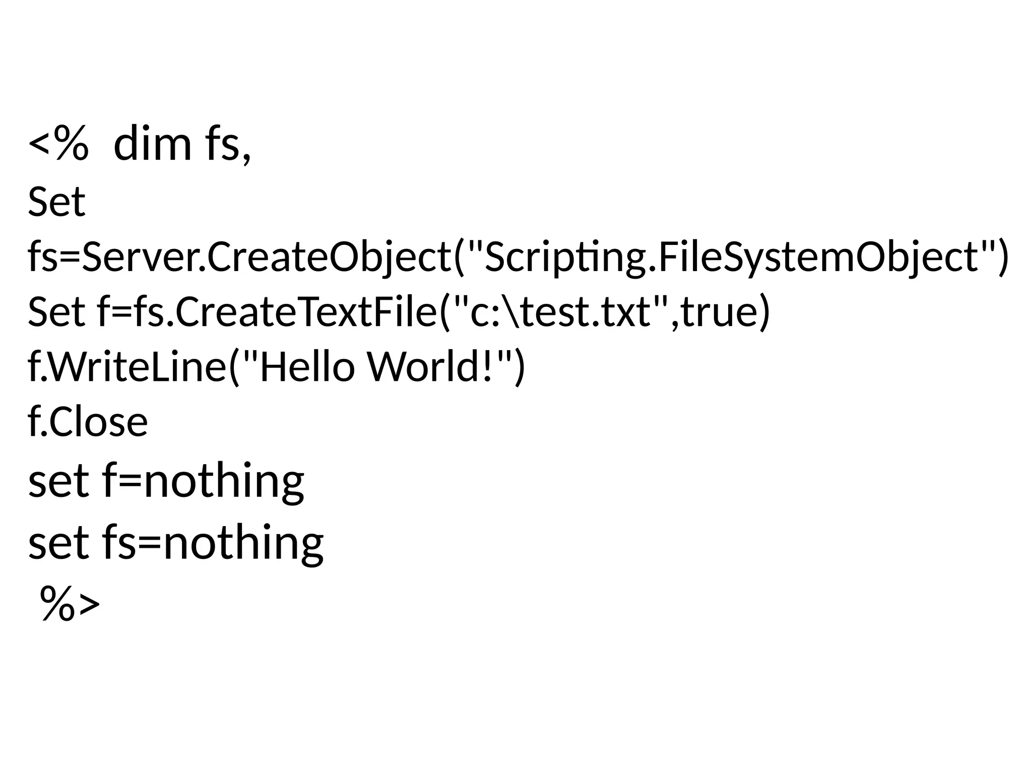 <% dim fs,
Set
fs=Server.CreateObject("Scripting.FileSystemObject")
Set f=fs.CreateTextFile("c:test.txt",true)
f.WriteLine("Hello World!")
f.Close
set f=nothing
set fs=nothing
%>
 