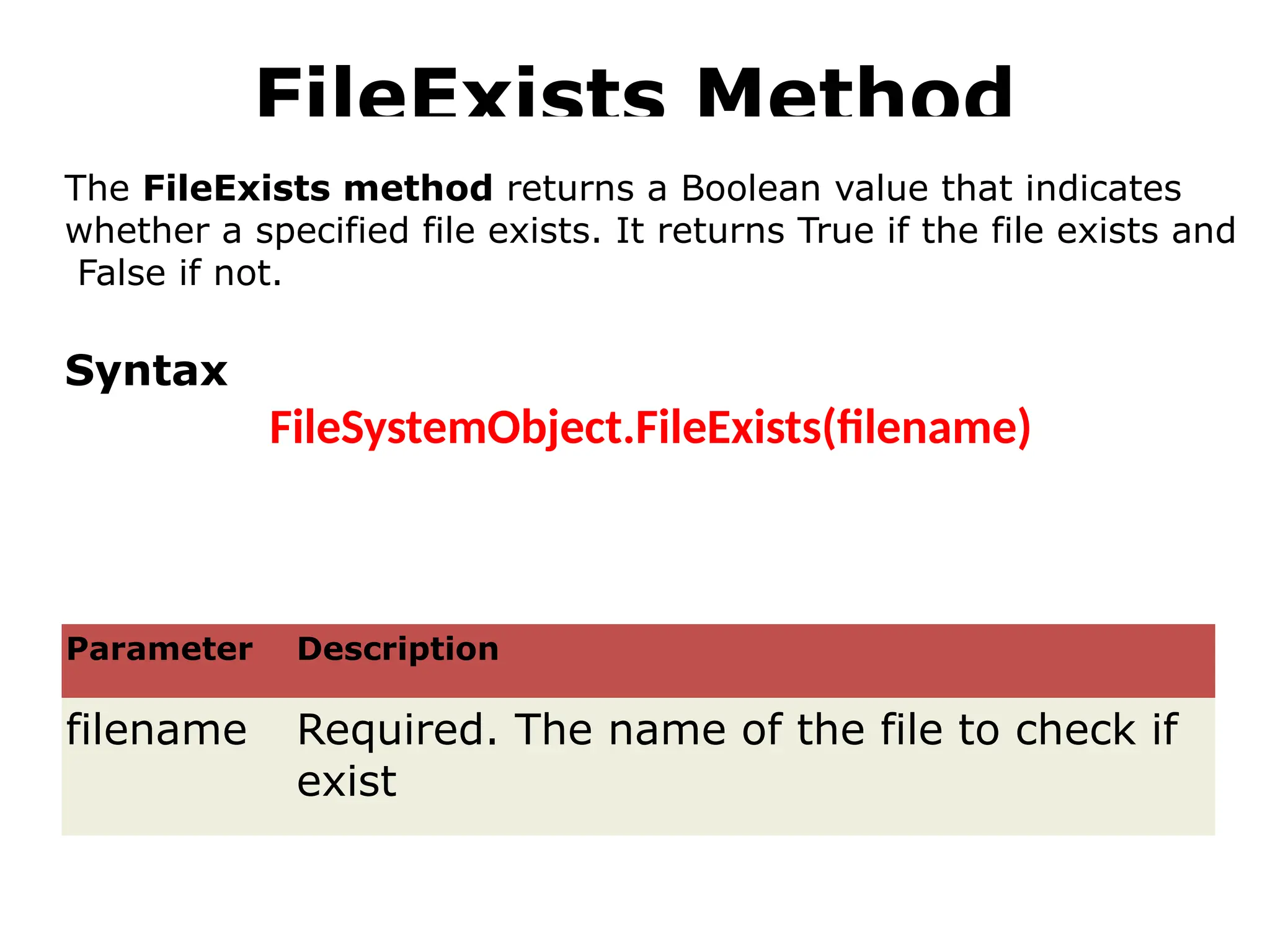 FileExists Method
Parameter Description
filename Required. The name of the file to check if
exist
The FileExists method returns a Boolean value that indicates
whether a specified file exists. It returns True if the file exists and
False if not.
Syntax
FileSystemObject.FileExists(filename)
 