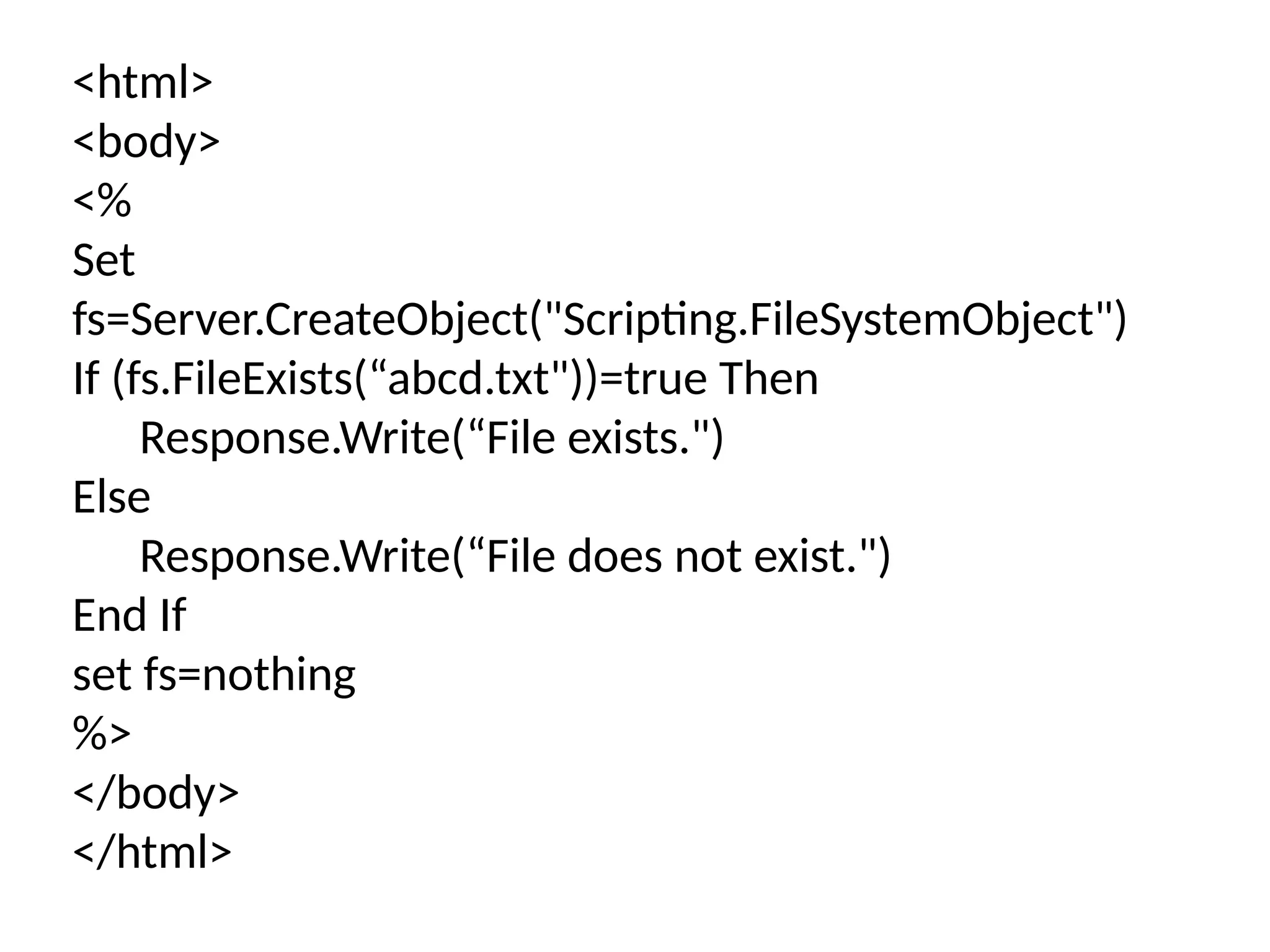 <html>
<body>
<%
Set
fs=Server.CreateObject("Scripting.FileSystemObject")
If (fs.FileExists(“abcd.txt"))=true Then
Response.Write(“File exists.")
Else
Response.Write(“File does not exist.")
End If
set fs=nothing
%>
</body>
</html>
 