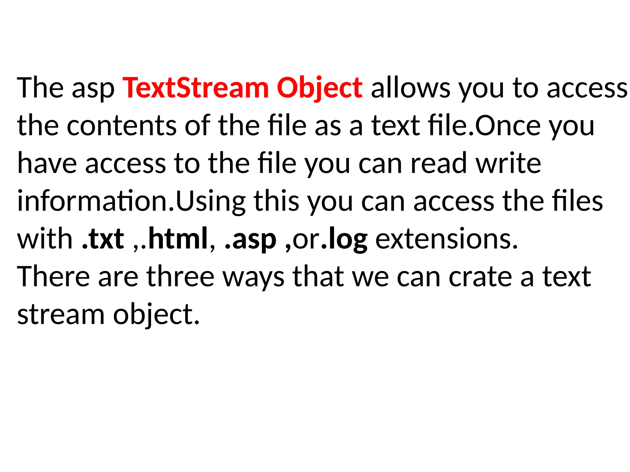 The asp TextStream Object allows you to access
the contents of the file as a text file.Once you
have access to the file you can read write
information.Using this you can access the files
with .txt ,.html, .asp ,or.log extensions.
There are three ways that we can crate a text
stream object.
 