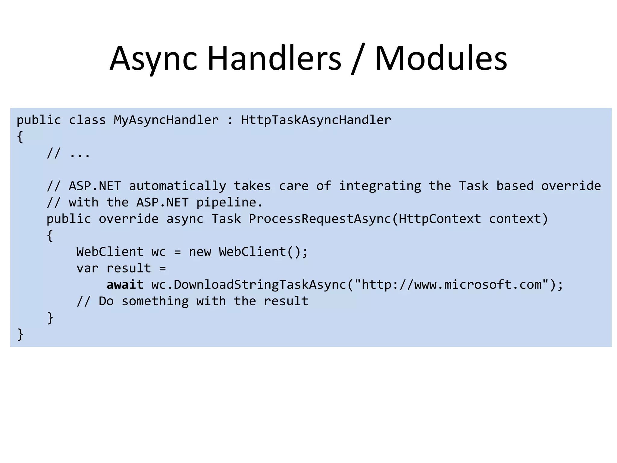 Async Handlers / Modules
public class MyAsyncHandler : HttpTaskAsyncHandler
{
    // ...

    // ASP.NET automatically takes care of integrating the Task based override
    // with the ASP.NET pipeline.
    public override async Task ProcessRequestAsync(HttpContext context)
    {
        WebClient wc = new WebClient();
        var result =
            await wc.DownloadStringTaskAsync("http://www.microsoft.com");
        // Do something with the result
    }
}
 