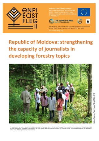 Republic of Moldova: strengthening
the capacity of journalists in
developing forestry topics
This publication has been produced with the assistance of the European Union. The content, findings, interpretations, and c onclusions of this publication are
the sole responsibility of the AJMTEM Team and can in no way be taken to reflect the views of the European Union. The views expressed do not necessarily
reflect those of the Implementing Organizations.
NatureReserve„PlaiulFagului”©AJMTEM,2015
 