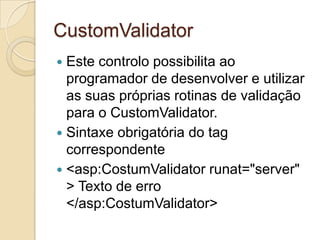 CustomValidator
 Este controlo possibilita ao
  programador de desenvolver e utilizar
  as suas próprias rotinas de validação
  para o CustomValidator.
 Sintaxe obrigatória do tag
  correspondente
 <asp:CostumValidator runat="server"
  > Texto de erro
  </asp:CostumValidator>
 