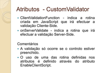 Atributos - CustomValidator
 ClientValidationFunction - indica a rotina
  criada em JavaScript que irá efectuar a
  validação Cliente-Side.
 onServerValidate - indica a rotina que irá
  efectuar a validação Server-Side.

Comentários
 A validação só ocorre se o controlo estiver
  preenchido.
 O uso de uma das rotina definidas nos
  atributos é definido através do atributo
  EnableClientScript.
 
