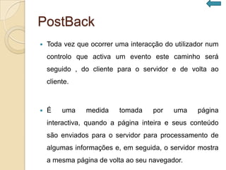 PostBack
   Toda vez que ocorrer uma interacção do utilizador num
    controlo que activa um evento este caminho será
    seguido , do cliente para o servidor e de volta ao
    cliente.



   É    uma    medida    tomada    por    uma    página
    interactiva, quando a página inteira e seus conteúdo
    são enviados para o servidor para processamento de
    algumas informações e, em seguida, o servidor mostra
    a mesma página de volta ao seu navegador.
 