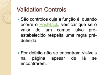 Validation Controls
   São controlos cuja a função é, quando
    ocorre o PostBack, verificar que se o
    valor de um campo alvo pré-
    estabelecido respeita uma regra pré-
    definida.

   Por defeito não se encontram visíveis
    na página apesar de lá se
    encontrarem.
 