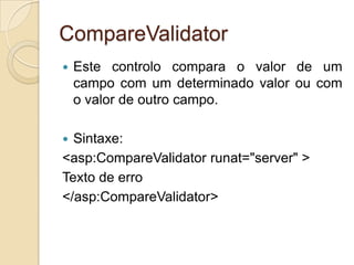 CompareValidator
   Este controlo compara o valor de um
    campo com um determinado valor ou com
    o valor de outro campo.

 Sintaxe:
<asp:CompareValidator runat="server" >
Texto de erro
</asp:CompareValidator>
 