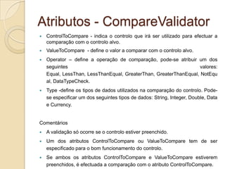 Atributos - CompareValidator
   ControlToCompare - indica o controlo que irá ser utilizado para efectuar a
    comparação com o controlo alvo.
   ValueToCompare - define o valor a comparar com o controlo alvo.
   Operator – define a operação de comparação, pode-se atribuir um dos
    seguintes                                                      valores:
    Equal, LessThan, LessThanEqual, GreaterThan, GreaterThanEqual, NotEqu
    al, DataTypeCheck.
   Type -define os tipos de dados utilizados na comparação do controlo. Pode-
    se especificar um dos seguintes tipos de dados: String, Integer, Double, Data
    e Currency.


Comentários
   A validação só ocorre se o controlo estiver preenchido.
   Um dos atributos ControlToCompare ou ValueToCompare tem de ser
    especificado para o bom funcionamento do controlo.
   Se ambos os atributos ControlToCompare e ValueToCompare estiverem
    preenchidos, é efectuada a comparação com o atributo ControlToCompare.
 