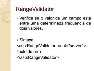RangeValidator
   Verifica se o valor de um campo está
    entre uma determinada frequência de
    dois valores.

Sintaxe
<asp:RangeValidator runat="server" >
Texto de erro
</asp:RangeValidator>
 