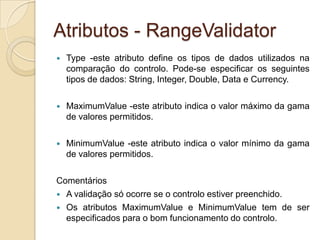 Atributos - RangeValidator
   Type -este atributo define os tipos de dados utilizados na
    comparação do controlo. Pode-se especificar os seguintes
    tipos de dados: String, Integer, Double, Data e Currency.

   MaximumValue -este atributo indica o valor máximo da gama
    de valores permitidos.

   MinimumValue -este atributo indica o valor mínimo da gama
    de valores permitidos.

Comentários
 A validação só ocorre se o controlo estiver preenchido.
 Os atributos MaximumValue e MinimumValue tem de ser
  especificados para o bom funcionamento do controlo.
 