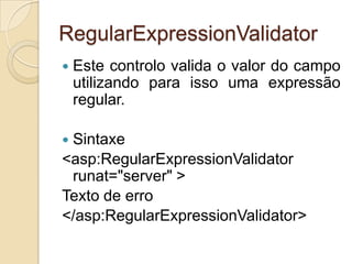 RegularExpressionValidator
   Este controlo valida o valor do campo
    utilizando para isso uma expressão
    regular.

Sintaxe
<asp:RegularExpressionValidator
 runat="server" >
Texto de erro
</asp:RegularExpressionValidator>
 