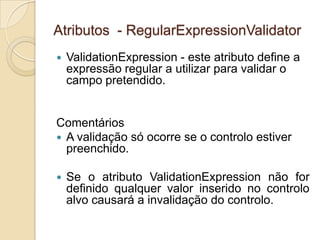 Atributos - RegularExpressionValidator
   ValidationExpression - este atributo define a
    expressão regular a utilizar para validar o
    campo pretendido.


Comentários
 A validação só ocorre se o controlo estiver
  preenchido.

   Se o atributo ValidationExpression não for
    definido qualquer valor inserido no controlo
    alvo causará a invalidação do controlo.
 