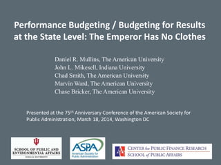 Performance Budgeting / Budgeting for Results
at the State Level: The Emperor Has No Clothes
Daniel R. Mullins, The American University
John L. Mikesell, Indiana University
Chad Smith, The American University
Marvin Ward, The American University
Chase Bricker, The American University
Presented at the 75th Anniversary Conference of the American Society for
Public Administration, March 18, 2014, Washington DC
 