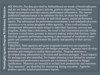 MeaningfulAgency/ProgramPerformanceMeasures
MICHIGAN: The data provided by MiDashboard are trends of broad indicators
and are not linked to any agency activity, goals or objectives. The executive
budget presentation provides cursory performance information. The current
dashboard implementation is no substitute for this, let alone the detailed
performance information provided in individual agency annual performance
reports. The information for performance assessments is not standardized across
agencies or even across programs within agencies. It has evolved based on
management information needs unique to individual functions, services and
programs. Rather than a deficiency, the result is that information provide within
functions is much more germane to decision making within that function. Quite
detailed, quarterly performance reporting is also required of recipients of state
grants and contracts to demonstrate the quality and quantity of their service
provision.
VIRGINIA: State agencies and grant recipients/contractors are required to
submit performance information with budget proposals. Agencies must develop
priorities and strategies to realize these priorities. Program structure is
developed along administrative divisions and decision packages. Fiscal impacts
for packages are also identified. Pre-budget planning is not limited by resource
constraints and performance measures are considered important to budget
justification. Measures are intended to include both productivity and outcomes.
“Key measures” are identified for monitoring during execution. Agencies
produce specific detailed performance reports.
 