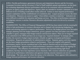 ResourceAllocationsAlignedwithGoals,InformedbyPerformance
Measures
IOWA: Flexible performance agreements between each department director and the Governor,
Lieutenant Governor and the Governor’s Chief of Staff establish annual expectations, are the basis
for evaluating department director performance and are to be consistent with an assessment of
progress on agency goals and objectives. Agency plans are intended to include a statement as to how
different levels of funding would affect results achieved. Failure to meet targeted performance
requires explanation and the establishment of a mediation plan. Largest programs receive the most
consideration. Measures are easiest to apply “when dollars correlate to materials.” Indicators are
more difficult to establish for education and human services. The effect of performance measures
on budgetary success is unclear. Resource allocation adjustments tend to be driven by economic
conditions.
WASHINGTON: The Office of Financial Management (OFM) has been tasked with the meaningful
effort to link performance to resource allocation and is charged with introducing budgeting for
results and assisting agencies to improve performance. However, the budget process now decouples
strategic planning from the budget submission, given a general view that such plans were more
valuable to agency managers than budget analysts and decision makers. Plans are no longer required
to be submitted to the OFM and there are no longer any “required elements” in strategic plans.
Further, the executive budget request includes virtually no agency or program performance
information. Requests are generally for administrative entities. Separate agency activities reports
are the basic budget presentation related to performance. These are coupled with quarterly
performance reports, but are considered part of the analysis function and not an element of budget
request justification. Agencies have found performance measures a useful vehicle for arguing for
more resources. The influence of performance measures has increased during tight fiscal
conditions, but they have less importance across functions. Still, resource reductions are generally
not driven by performance information and agencies lacking concrete measures are not at a
disadvantage. The state goes for where the money is for reductions. There appears little substantive
linkage between performance and resource allocation.
 