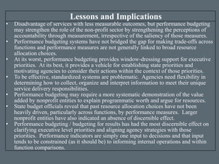 Lessons and Implications
• Disadvantage of services with less measurable outcomes, but performance budgeting
may strengthen the role of the non-profit sector by strengthening the perceptions of
accountability through measurement, irrespective of the saliency of those measures.
• Performance budgeting systems have not bridged the gap for making trade-offs across
functions and performance measures are not generally linked to broad resource
allocation choices.
• At its worst, performance budgeting provides window-dressing support for executive
priorities. At its best, it provides a vehicle for establishing state priorities and
motivating agencies to consider their actions within the context of those priorities.
• To be effective, standardized systems are problematic. Agencies need flexibility in
determining how to collect, organize and interpret information to meet their unique
service delivery responsibilities.
• Performance budgeting may require a more systematic demonstration of the value
added by nonprofit entities to explain programmatic worth and argue for resources.
• State budget officials reveal that past resource allocation choices have not been
heavily driven, particularly across functions, by performance measures. Larger
nonprofit entities have also indicated an absence of discernible effect.
• Performance budgeting / budgeting for results has had the most discernible effect on
clarifying executive level priorities and aligning agency strategies with those
priorities. Performance indicators are simply one input to decisions and that input
tends to be constrained (as it should be) to informing internal operations and within
function comparisons.
 