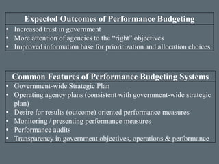 Common Features of Performance Budgeting Systems
• Government-wide Strategic Plan
• Operating agency plans (consistent with government-wide strategic
plan)
• Desire for results (outcome) oriented performance measures
• Monitoring / presenting performance measures
• Performance audits
• Transparency in government objectives, operations & performance
Expected Outcomes of Performance Budgeting
• Increased trust in government
• More attention of agencies to the “right” objectives
• Improved information base for prioritization and allocation choices
 