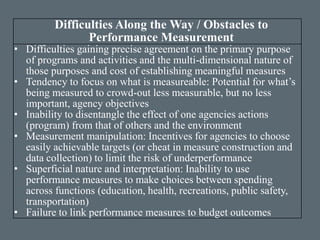 Difficulties Along the Way / Obstacles to
Performance Measurement
• Difficulties gaining precise agreement on the primary purpose
of programs and activities and the multi-dimensional nature of
those purposes and cost of establishing meaningful measures
• Tendency to focus on what is measureable: Potential for what’s
being measured to crowd-out less measurable, but no less
important, agency objectives
• Inability to disentangle the effect of one agencies actions
(program) from that of others and the environment
• Measurement manipulation: Incentives for agencies to choose
easily achievable targets (or cheat in measure construction and
data collection) to limit the risk of underperformance
• Superficial nature and interpretation: Inability to use
performance measures to make choices between spending
across functions (education, health, recreations, public safety,
transportation)
• Failure to link performance measures to budget outcomes
 