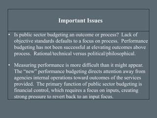 Important Issues
• Is public sector budgeting an outcome or process? Lack of
objective standards defaults to a focus on process. Performance
budgeting has not been successful at elevating outcomes above
process. Rational/technical versus political/philosophical.
• Measuring performance is more difficult than it might appear.
The “new” performance budgeting directs attention away from
agencies internal operations toward outcomes of the services
provided. The primary function of public sector budgeting is
financial control, which requires a focus on inputs, creating
strong pressure to revert back to an input focus.
 