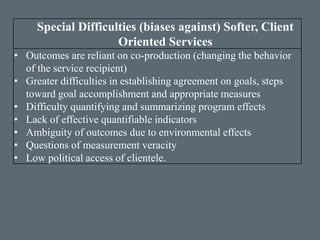 Special Difficulties (biases against) Softer, Client
Oriented Services
• Outcomes are reliant on co-production (changing the behavior
of the service recipient)
• Greater difficulties in establishing agreement on goals, steps
toward goal accomplishment and appropriate measures
• Difficulty quantifying and summarizing program effects
• Lack of effective quantifiable indicators
• Ambiguity of outcomes due to environmental effects
• Questions of measurement veracity
• Low political access of clientele.
 