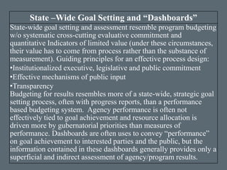 State –Wide Goal Setting and “Dashboards”
State-wide goal setting and assessment resemble program budgeting
w/o systematic cross-cutting evaluative commitment and
quantitative Indicators of limited value (under these circumstances,
their value has to come from process rather than the substance of
measurement). Guiding principles for an effective process design:
•Institutionalized executive, legislative and public commitment
•Effective mechanisms of public input
•Transparency
Budgeting for results resembles more of a state-wide, strategic goal
setting process, often with progress reports, than a performance
based budgeting system. Agency performance is often not
effectively tied to goal achievement and resource allocation is
driven more by gubernatorial priorities than measures of
performance. Dashboards are often uses to convey “performance”
on goal achievement to interested parties and the public, but the
information contained in these dashboards generally provides only a
superficial and indirect assessment of agency/program results.
 