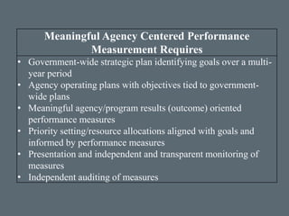 Meaningful Agency Centered Performance
Measurement Requires
• Government-wide strategic plan identifying goals over a multi-
year period
• Agency operating plans with objectives tied to government-
wide plans
• Meaningful agency/program results (outcome) oriented
performance measures
• Priority setting/resource allocations aligned with goals and
informed by performance measures
• Presentation and independent and transparent monitoring of
measures
• Independent auditing of measures
 