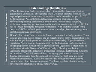 State Findings (highlights)
InstitutionalizedParticipationandCommitment
IOWA: Performance budgeting evolved over time and has been dependent on
gubernatorial disposition. It originated under Governor Branstad when, in 1997, he
required performance measures to be submitted in the executive budget. In 2005,
the Government Accountability Act required strategic planning, agency
performance planning, performance measurement, results-based budgeting,
performance reporting, performance audits, and return on investment. By 2010, it
was no longer considered particularly important. With Branstad’s return to the
Governor’s Office in 2011, performance measures and performance management
has taken on revived importance.
TEXAS: The role of the executive in Texas is constrained in budget matters. Texas
lacks an executive budget process and an executive level central coordinating focal
point for budget development and performance monitoring. Agencies submit
Legislative Appropriations Request directly to the legislature (and comptroller).
Budget preparation instructions are provided by the Legislative Budget Board in
conjunction with the Governor’s Office of Budget, Planning and Policy.
Legislative appropriations requests are required to include performance measures
and priorities. The LBB has established an agency performance review board
directed at improving the efficiency and performance of both state and local
operations and finances. It also provides detailed instructions on the desired
characteristics of performance measures. The Texas legislature has the strongest
performance budgeting role of any state reviewed.
 