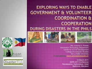 Exploring ways to Enable GovERNMENT & VOLUNTEER coordination & cooperation during Disasters in the Phils Ma. Victoria G. Pineda Information Technology Department Center for ICT for Development College of Computer Studies De La Salle University E-mail address: mavic.pineda@delasalle.ph 12 March 2011 ASPA 2011 Conference Renaissance  Harborplace  Hotel Baltimore, Maryland 