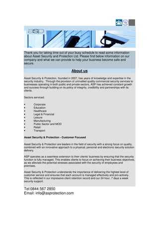 Thank you for taking time out of your busy schedule to read some information
about Asset Security and Protection Ltd. Please find below information on our
company and what we can provide to help your business become safe and
secure.

                                         About us
Asset Security & Protection, founded in 2007, has years of knowledge and expertise in the
security industry. Through the provision of unrivalled quality commercial security services to
businesses operating in both public and private sectors, ASP has achieved constant growth
and success through building on its policy of integrity, credibility and partnerships with its
clients.

Sectors serviced:

•       Corporate
•       Education
•       Healthcare
•       Legal & Financial
•       Leisure
•       Manufacturing
•       Public Sector and MOD
•       Retail
•       Transport

Asset Security & Protection - Customer Focused

Asset Security & Protection are leaders in the field of security with a strong focus on quality,
combined with an innovative approach to a physical, personal and electronic security solution
delivery.

ASP operates as a seamless extension to their clients' business by ensuring that the security
function is fully managed. This enables clients to focus on achieving their business objectives,
as we alleviate the potential stresses associated with the security of employees and
premises.

Asset Security & Protection understands the importance of delivering the highest level of
customer service and ensures that each account is managed effectively and pro-actively.
This is reflected in our impressive client retention record and our 24 hour, 7 days a week
security support.

Tel:0844 567 2850
Email: info@asprotection.com
 