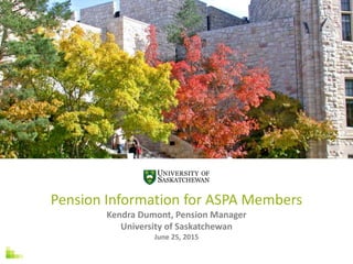 Pension Information for ASPA Members
Kendra Dumont, Pension Manager
University of Saskatchewan
June 25, 2015
 