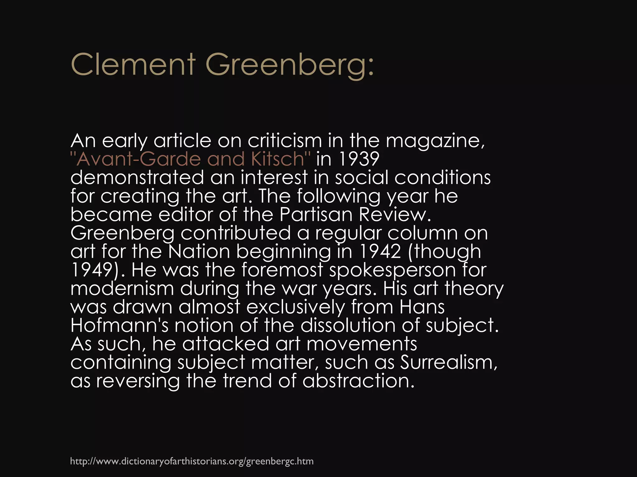 Clement Greenberg: An early article on criticism in the magazine,  &quot;Avant-Garde and Kitsch&quot;  in 1939 demonstrated an interest in social conditions for creating the art. The following year he became editor of the Partisan Review. Greenberg contributed a regular column on art for the Nation beginning in 1942 (though 1949). He was the foremost spokesperson for modernism during the war years. His art theory was drawn almost exclusively from Hans Hofmann's notion of the dissolution of subject. As such, he attacked art movements containing subject matter, such as Surrealism, as reversing the trend of abstraction. http://www.dictionaryofarthistorians.org/greenbergc.htm 