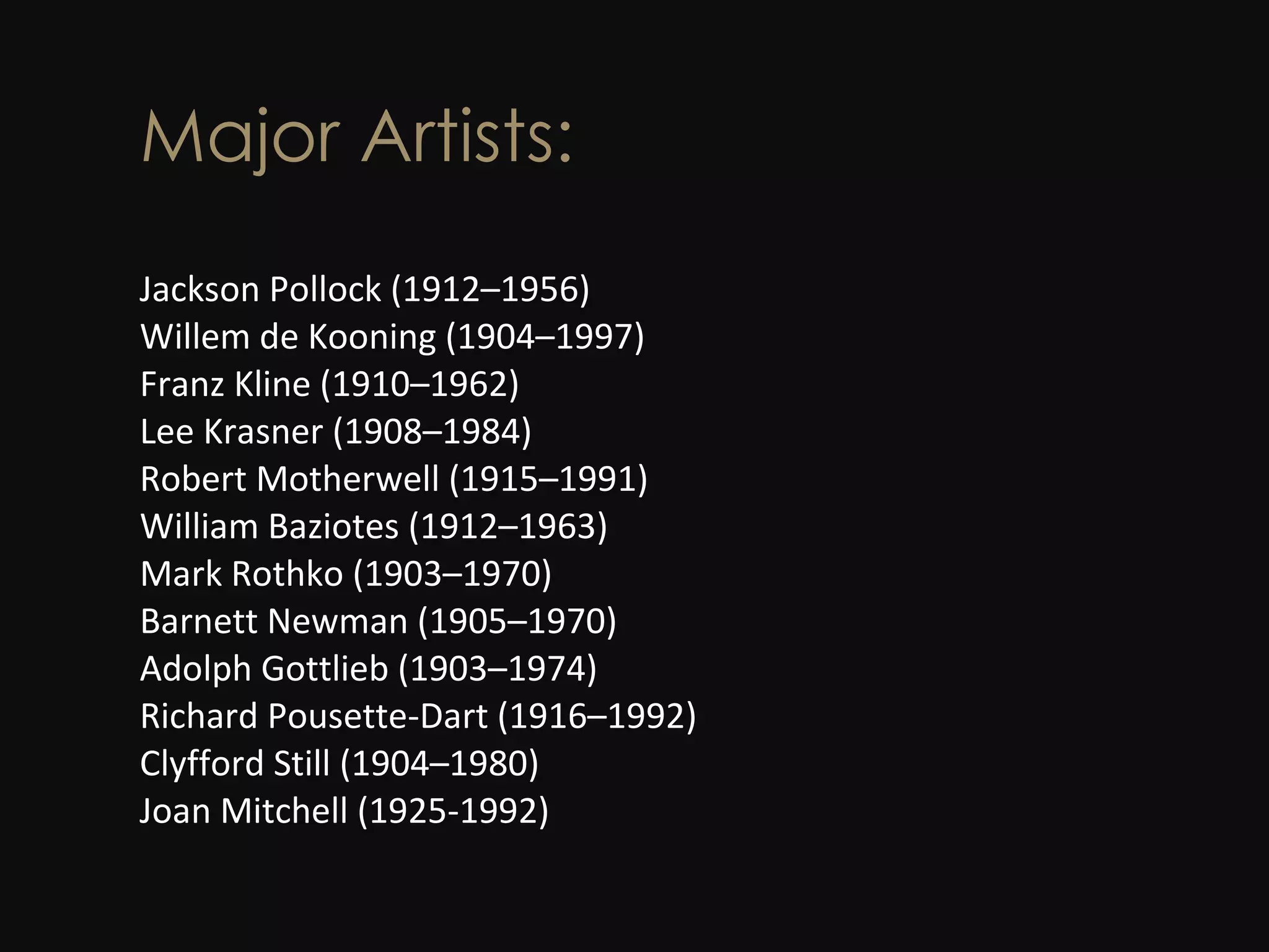 Major Artists: Jackson Pollock (1912–1956)  Willem de Kooning (1904–1997)  Franz Kline (1910–1962)  Lee Krasner (1908–1984)  Robert Motherwell (1915–1991)  William Baziotes (1912–1963)  Mark Rothko (1903–1970)  Barnett Newman (1905–1970)  Adolph Gottlieb (1903–1974)  Richard Pousette-Dart (1916–1992)  Clyfford Still (1904–1980) Joan Mitchell (1925-1992)  