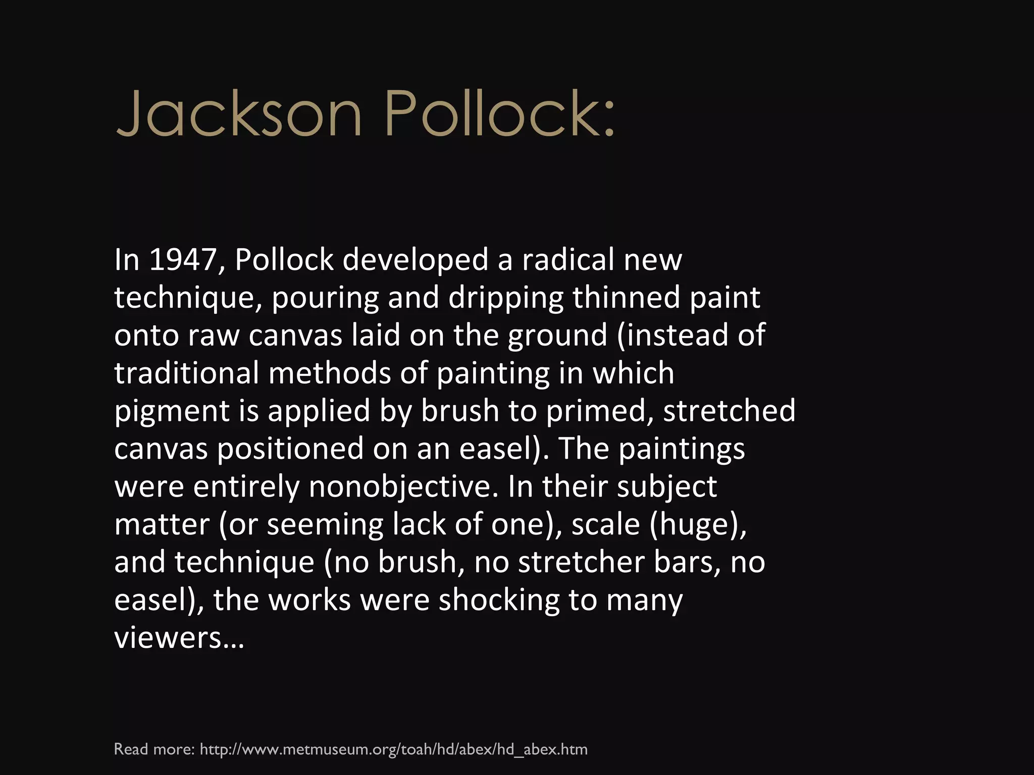 Jackson Pollock: In 1947, Pollock developed a radical new technique, pouring and dripping thinned paint onto raw canvas laid on the ground (instead of traditional methods of painting in which pigment is applied by brush to primed, stretched canvas positioned on an easel). The paintings were entirely nonobjective. In their subject matter (or seeming lack of one), scale (huge), and technique (no brush, no stretcher bars, no easel), the works were shocking to many viewers… Read more: http://www.metmuseum.org/toah/hd/abex/hd_abex.htm  
