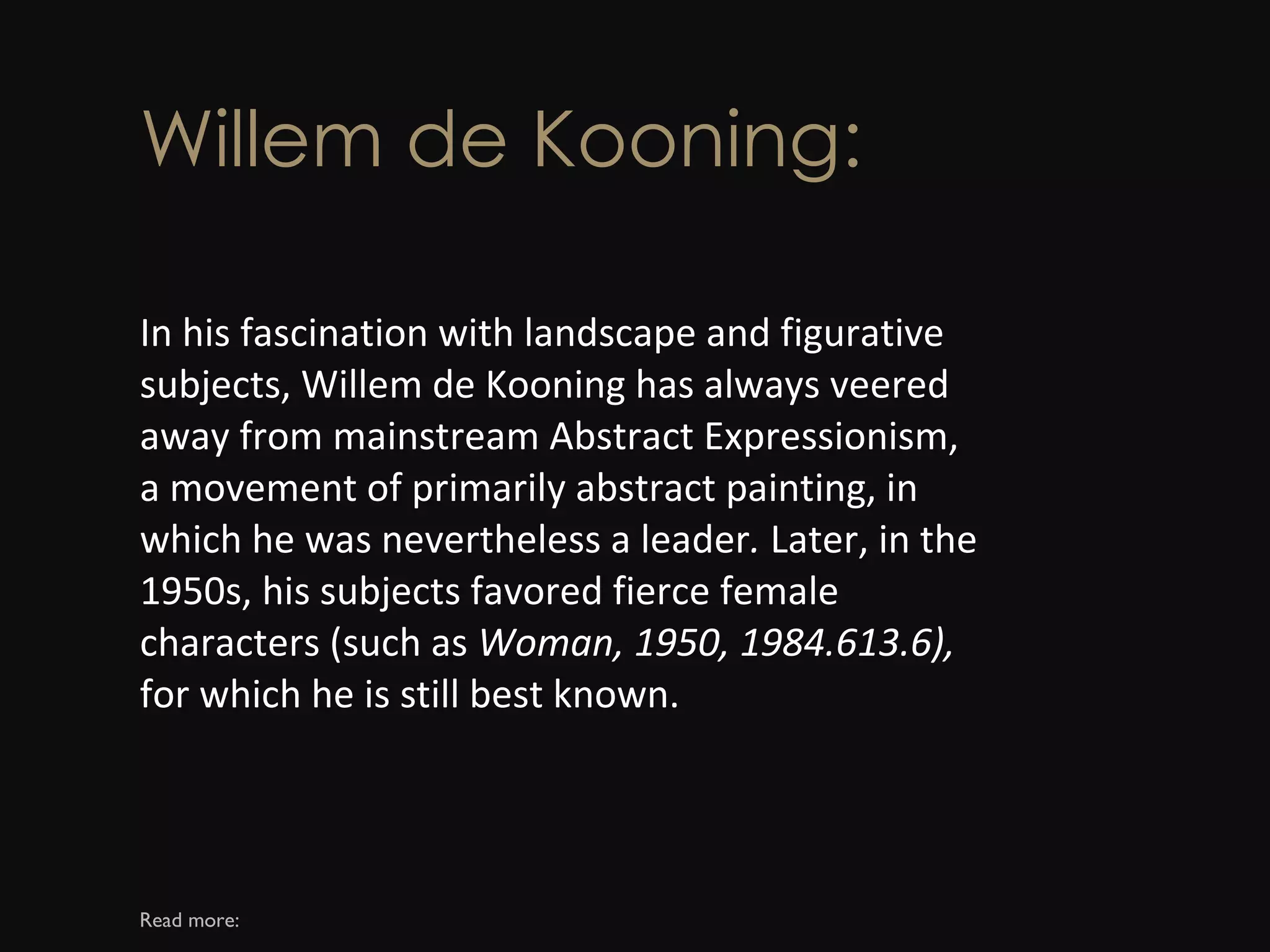 Willem de Kooning: In his fascination with landscape and figurative subjects, Willem de Kooning has always veered away from mainstream Abstract Expressionism, a movement of primarily abstract painting, in which he was nevertheless a leader .  Later, in the 1950s, his subjects favored fierce female characters (such as  Woman, 1950, 1984.613.6),  for which he is still best known. Read more: 