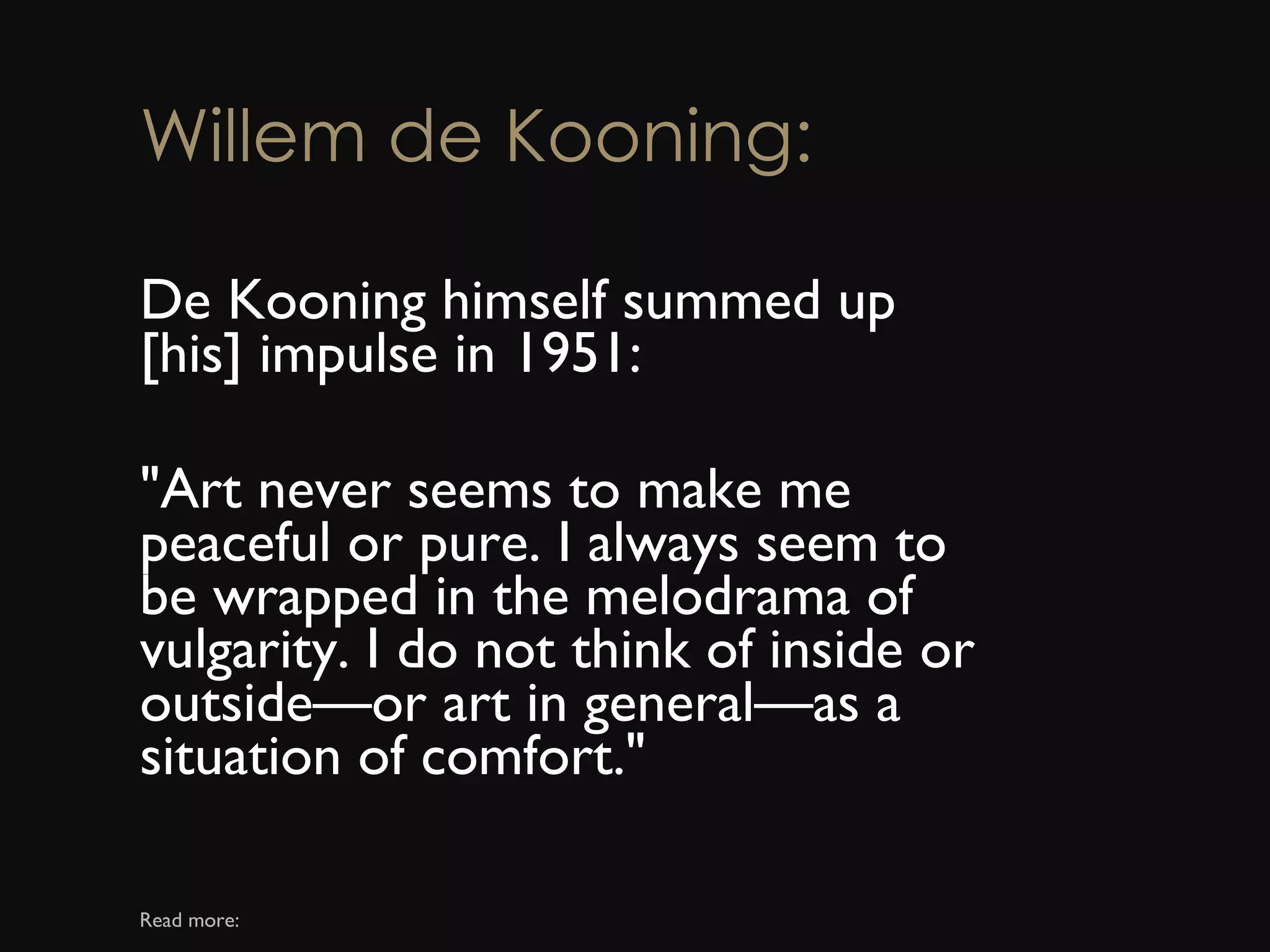 Willem de Kooning: De Kooning himself summed up [his] impulse in 1951:  &quot;Art never seems to make me peaceful or pure. I always seem to be wrapped in the melodrama of vulgarity. I do not think of inside or outside—or art in general—as a situation of comfort.&quot;  Read more: 