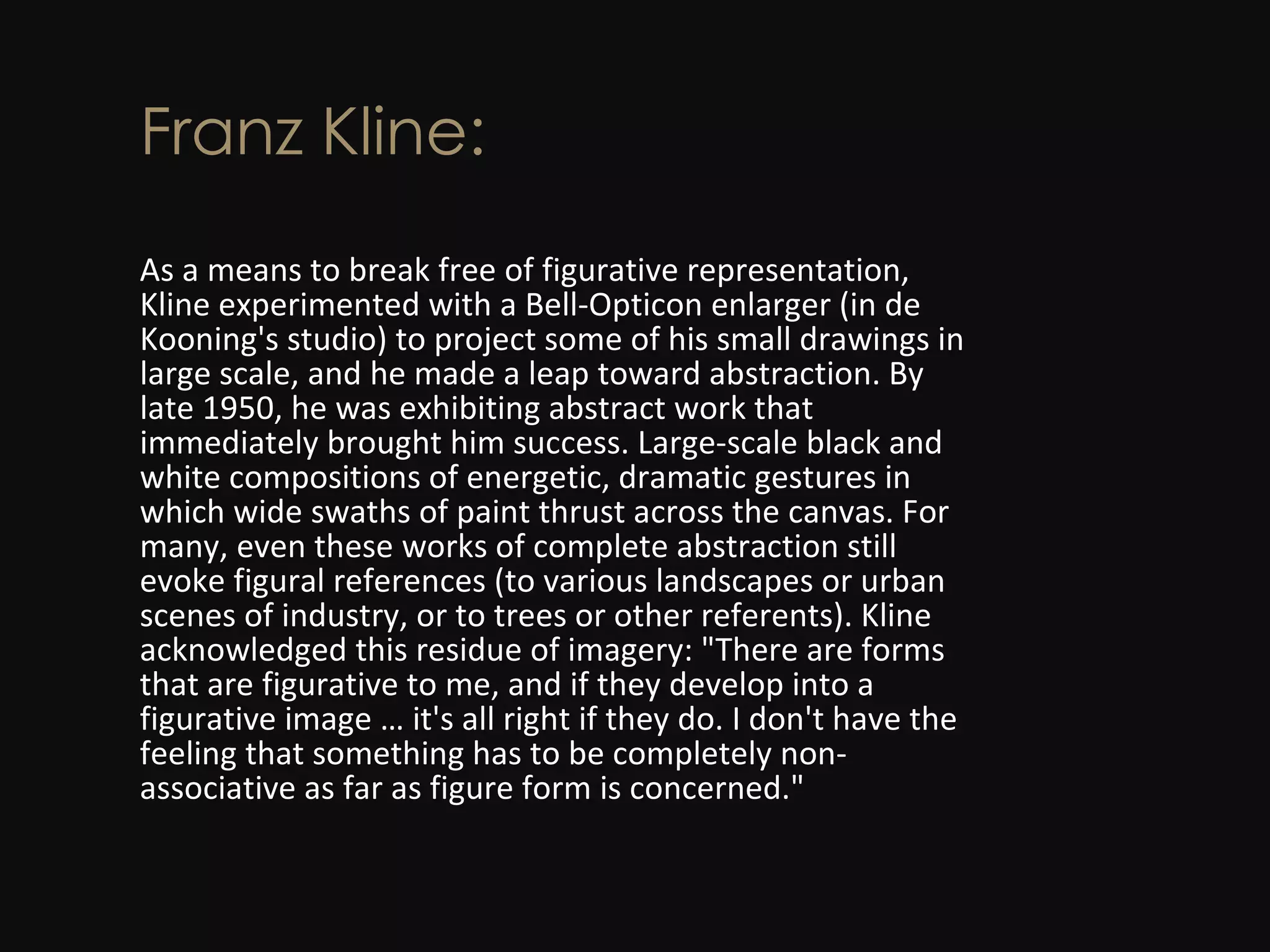 Franz Kline: As a means to break free of figurative representation, Kline experimented with a Bell-Opticon enlarger (in de Kooning's studio) to project some of his small drawings in large scale, and he made a leap toward abstraction. By late 1950, he was exhibiting abstract work that immediately brought him success. Large-scale black and white compositions of energetic, dramatic gestures in which wide swaths of paint thrust across the canvas. For many, even these works of complete abstraction still evoke figural references (to various landscapes or urban scenes of industry, or to trees or other referents). Kline acknowledged this residue of imagery: &quot;There are forms that are figurative to me, and if they develop into a figurative image … it's all right if they do. I don't have the feeling that something has to be completely non-associative as far as figure form is concerned.&quot; 