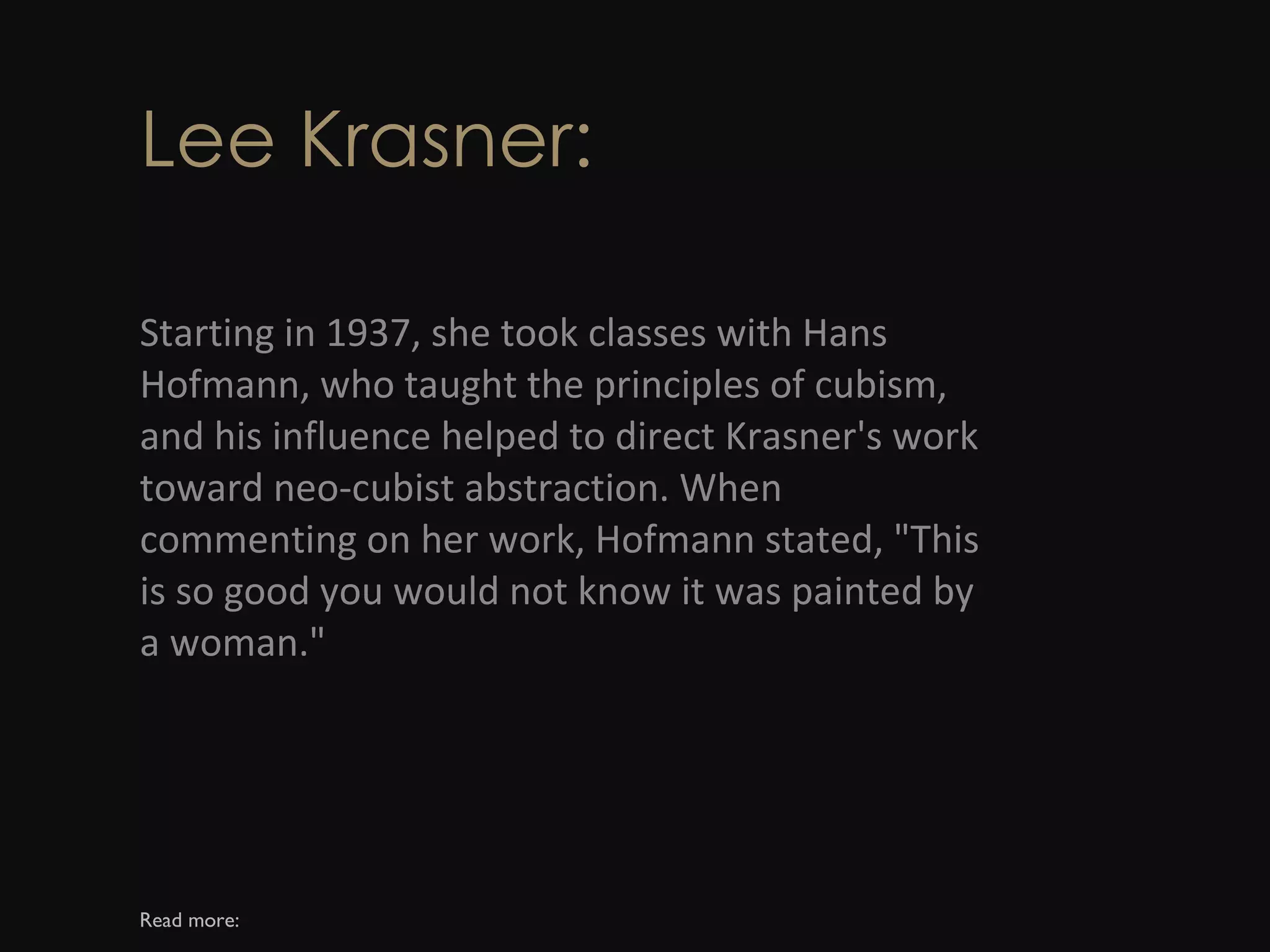 Lee Krasner: Starting in 1937, she took classes with Hans Hofmann, who taught the principles of cubism, and his influence helped to direct Krasner's work toward neo-cubist abstraction. When commenting on her work, Hofmann stated, &quot;This is so good you would not know it was painted by a woman.&quot; Read more: 