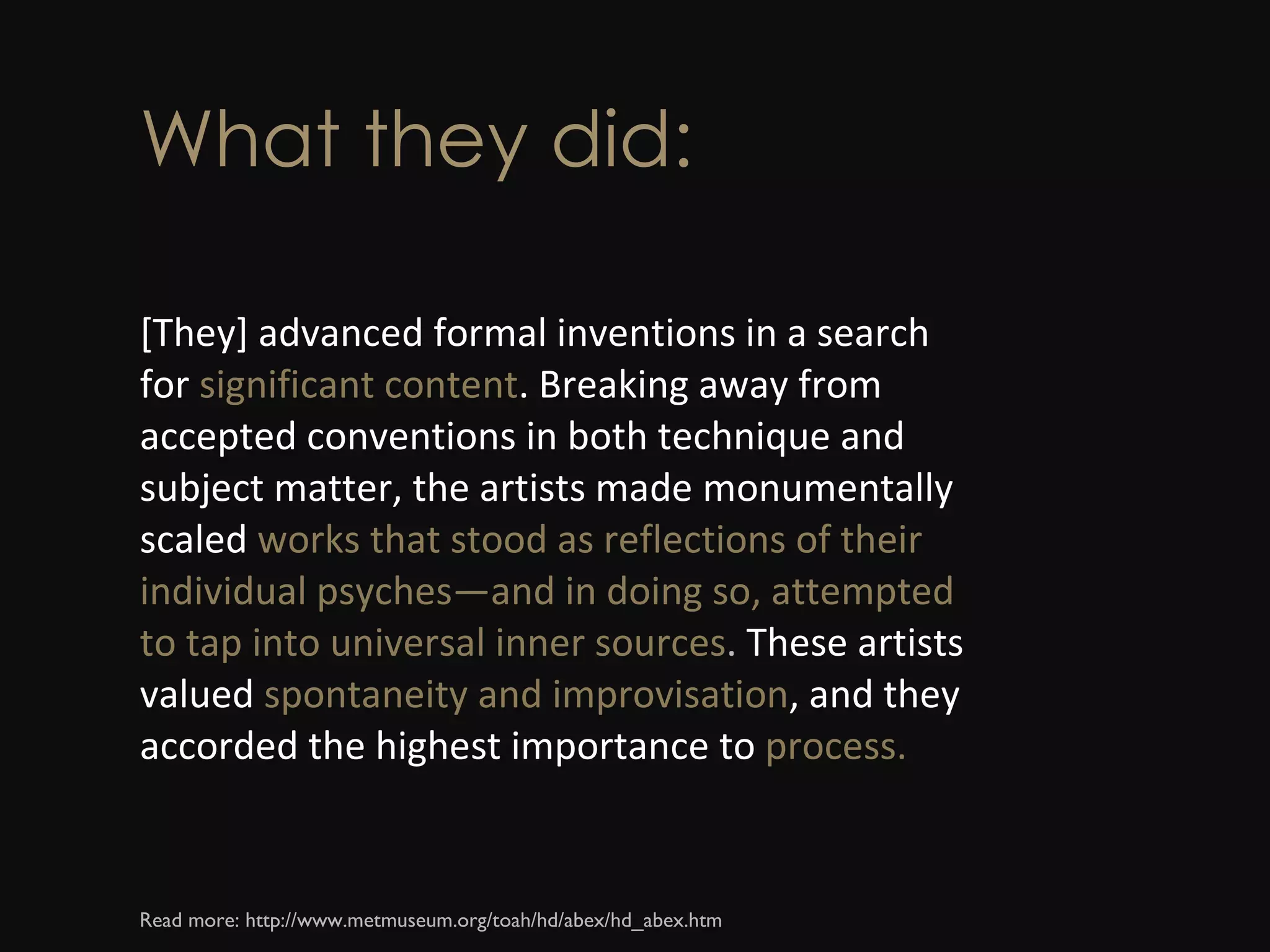 What they did: [They] advanced formal inventions in a search for  significant content . Breaking away from accepted conventions in both technique and subject matter, the artists made monumentally scaled  works that stood as reflections of their individual psyches—and in doing so, attempted to tap into universal inner sources .  These artists valued  spontaneity and improvisation , and they accorded the highest importance to  process. Read more: http://www.metmuseum.org/toah/hd/abex/hd_abex.htm  