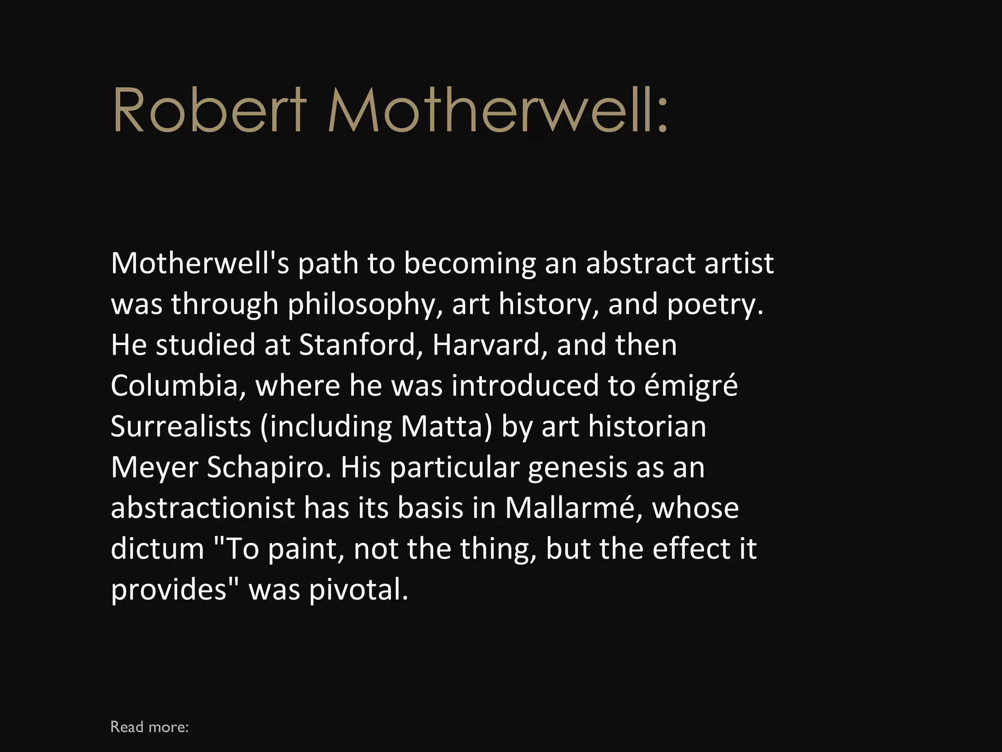 Robert Motherwell: Motherwell's path to becoming an abstract artist was through philosophy, art history, and poetry. He studied at Stanford, Harvard, and then Columbia, where he was introduced to émigré Surrealists (including Matta) by art historian Meyer Schapiro. His particular genesis as an abstractionist has its basis in Mallarmé, whose dictum &quot;To paint, not the thing, but the effect it provides&quot; was pivotal. Read more: 
