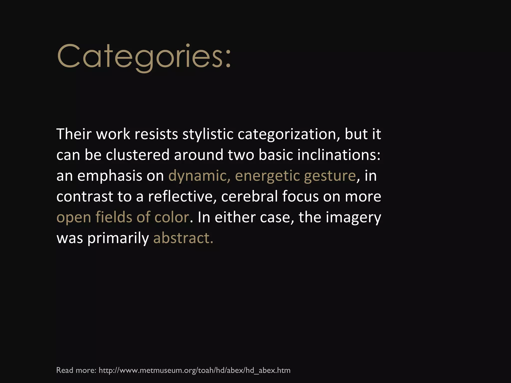 Categories: Their work resists stylistic categorization, but it can be clustered around two basic inclinations: an emphasis on  dynamic, energetic gesture , in contrast to a reflective, cerebral focus on more  open fields of color . In either case, the imagery was primarily  abstract. Read more: http://www.metmuseum.org/toah/hd/abex/hd_abex.htm  