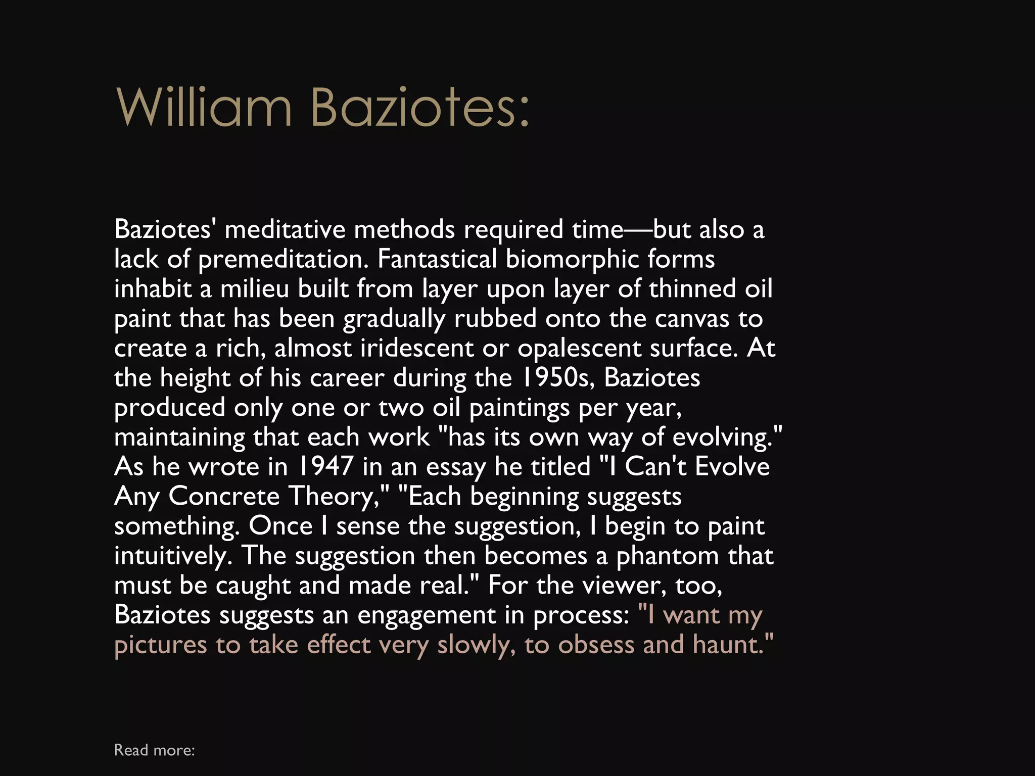 William Baziotes: Baziotes' meditative methods required time—but also a lack of premeditation. Fantastical biomorphic forms inhabit a milieu built from layer upon layer of thinned oil paint that has been gradually rubbed onto the canvas to create a rich, almost iridescent or opalescent surface. At the height of his career during the 1950s, Baziotes produced only one or two oil paintings per year, maintaining that each work &quot;has its own way of evolving.&quot; As he wrote in 1947 in an essay he titled &quot;I Can't Evolve Any Concrete Theory,&quot; &quot;Each beginning suggests something. Once I sense the suggestion, I begin to paint intuitively. The suggestion then becomes a phantom that must be caught and made real.&quot; For the viewer, too, Baziotes suggests an engagement in process:  &quot;I want my pictures to take effect very slowly, to obsess and haunt.&quot; Read more: 