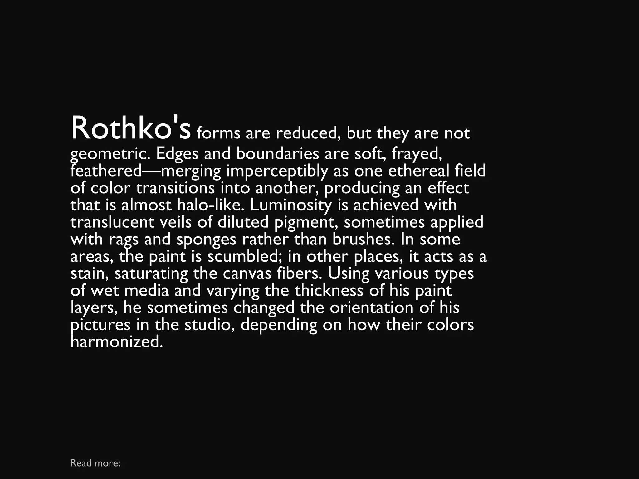Rothko's  forms are reduced, but they are not geometric. Edges and boundaries are soft, frayed, feathered—merging imperceptibly as one ethereal field of color transitions into another, producing an effect that is almost halo-like. Luminosity is achieved with translucent veils of diluted pigment, sometimes applied with rags and sponges rather than brushes. In some areas, the paint is scumbled; in other places, it acts as a stain, saturating the canvas fibers. Using various types of wet media and varying the thickness of his paint layers, he sometimes changed the orientation of his pictures in the studio, depending on how their colors harmonized. Read more: 