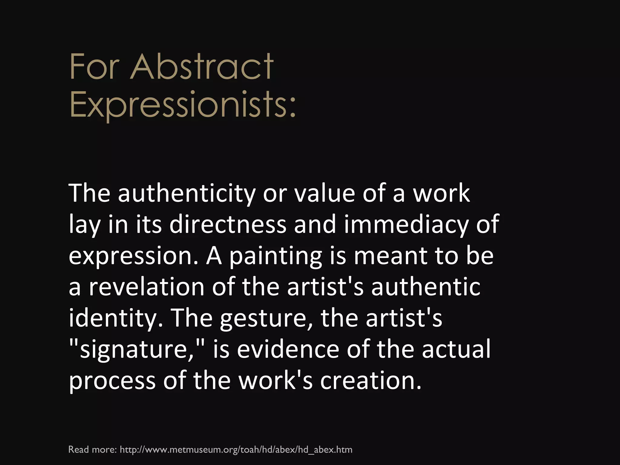 For Abstract Expressionists: The authenticity or value of a work lay in its directness and immediacy of expression. A painting is meant to be a revelation of the artist's authentic identity. The gesture, the artist's &quot;signature,&quot; is evidence of the actual process of the work's creation. Read more: http://www.metmuseum.org/toah/hd/abex/hd_abex.htm  