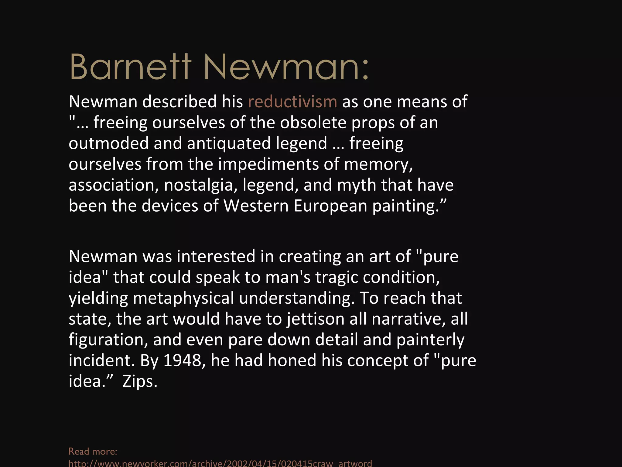 Barnett Newman: Newman described his  reductivism  as one means of &quot;… freeing ourselves of the obsolete props of an outmoded and antiquated legend … freeing ourselves from the impediments of memory, association, nostalgia, legend, and myth that have been the devices of Western European painting.” Newman was interested in creating an art of &quot;pure idea&quot; that could speak to man's tragic condition, yielding metaphysical understanding. To reach that state, the art would have to jettison all narrative, all figuration, and even pare down detail and painterly incident. By 1948, he had honed his concept of &quot;pure idea.”  Zips. Read more:  http://www.newyorker.com/archive/2002/04/15/020415craw_artword 