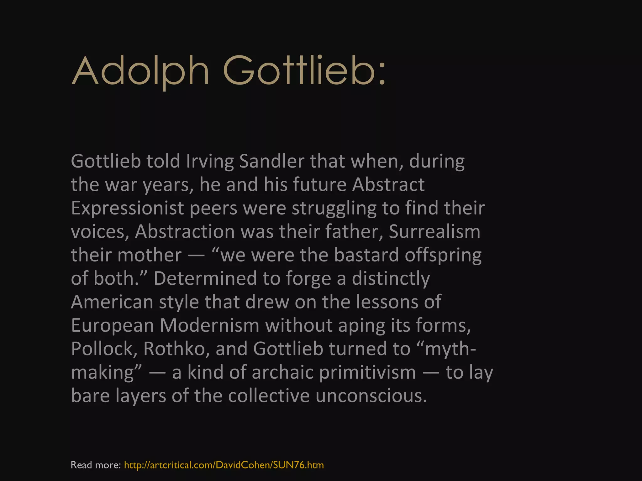 Adolph Gottlieb: Gottlieb told Irving Sandler that when, during the war years, he and his future Abstract Expressionist peers were struggling to find their voices, Abstraction was their father, Surrealism their mother — “we were the bastard offspring of both.” Determined to forge a distinctly American style that drew on the lessons of European Modernism without aping its forms, Pollock, Rothko, and Gottlieb turned to “myth-making” — a kind of archaic primitivism — to lay bare layers of the collective unconscious. Read more:  http://artcritical.com/DavidCohen/SUN76.htm 