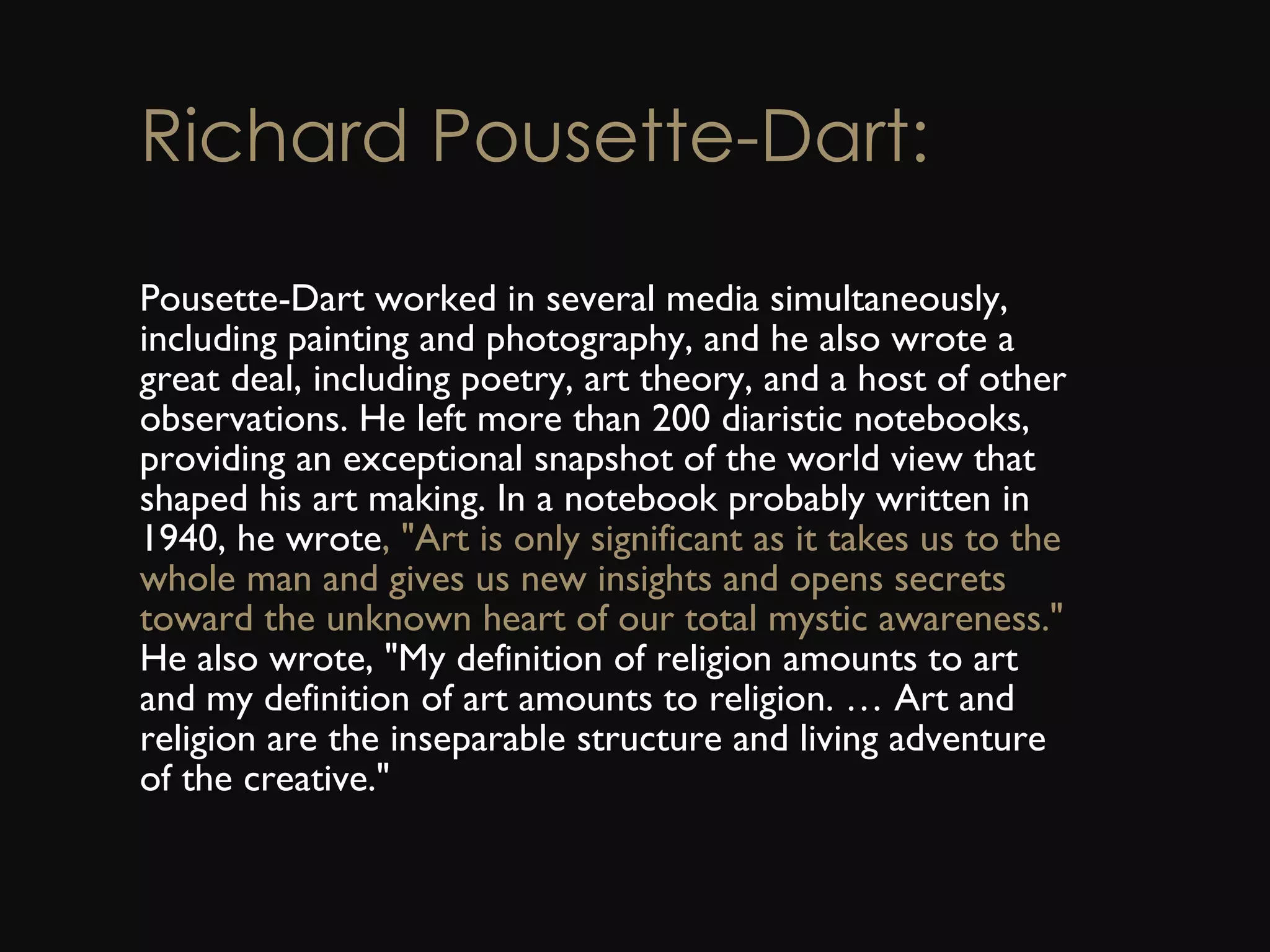 Richard Pousette-Dart: Pousette-Dart worked in several media simultaneously, including painting and photography, and he also wrote a great deal, including poetry, art theory, and a host of other observations. He left more than 200 diaristic notebooks, providing an exceptional snapshot of the world view that shaped his art making. In a notebook probably written in 1940, he wrote , &quot;Art is only significant as it takes us to the whole man and gives us new insights and opens secrets toward the unknown heart of our total mystic awareness.&quot;  He also wrote, &quot;My definition of religion amounts to art and my definition of art amounts to religion. … Art and religion are the inseparable structure and living adventure of the creative.&quot; 