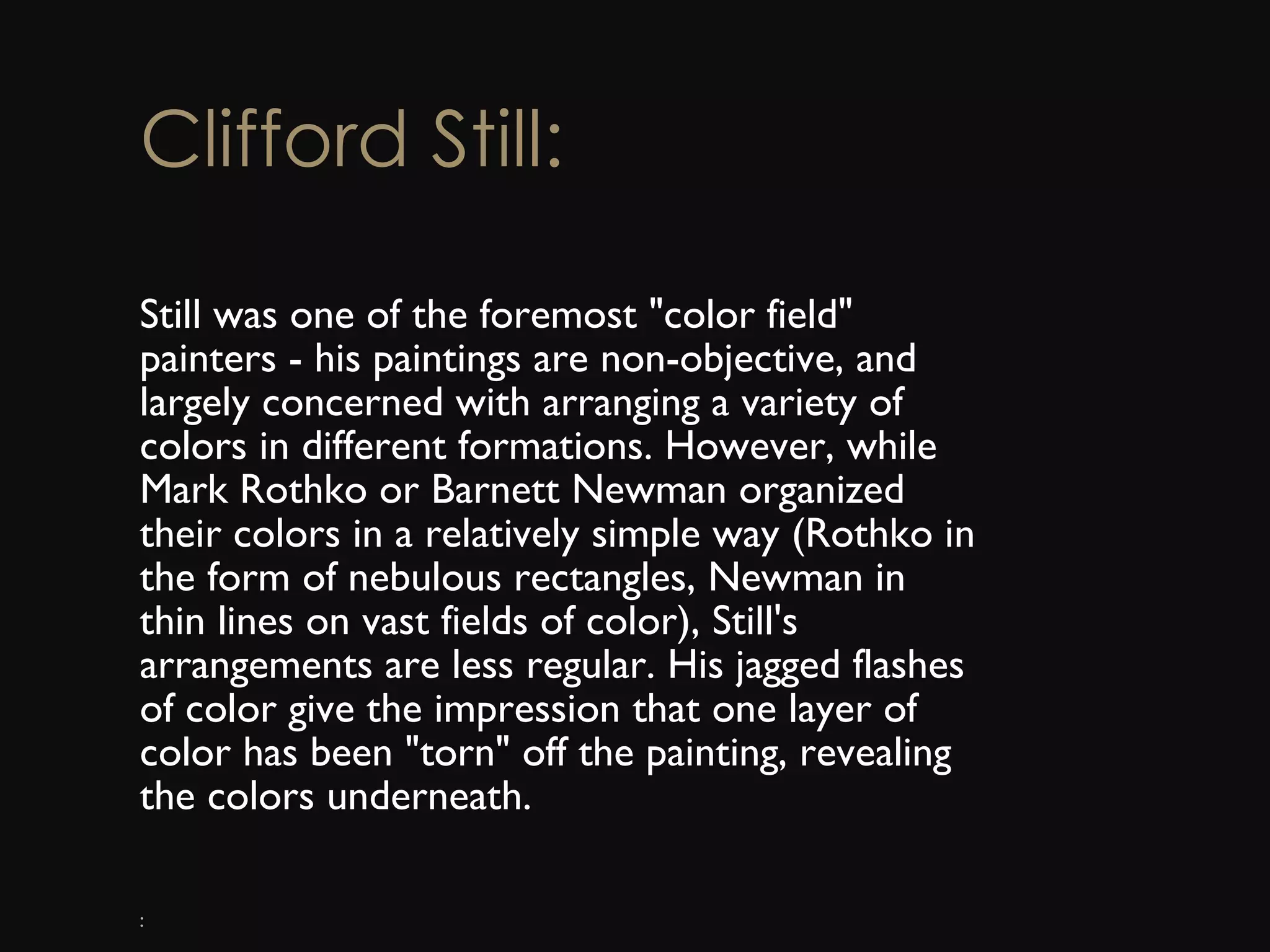 Clifford Still: Still was one of the foremost &quot;color field&quot; painters - his paintings are non-objective, and largely concerned with arranging a variety of colors in different formations. However, while Mark Rothko or Barnett Newman organized their colors in a relatively simple way (Rothko in the form of nebulous rectangles, Newman in thin lines on vast fields of color), Still's arrangements are less regular. His jagged flashes of color give the impression that one layer of color has been &quot;torn&quot; off the painting, revealing the colors underneath. : 